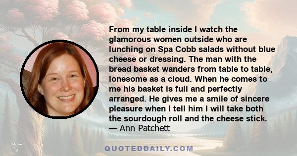 From my table inside I watch the glamorous women outside who are lunching on Spa Cobb salads without blue cheese or dressing. The man with the bread basket wanders from table to table, lonesome as a cloud. When he comes 