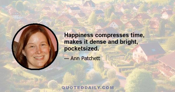 Happiness compresses time, makes it dense and bright, pocketsized.