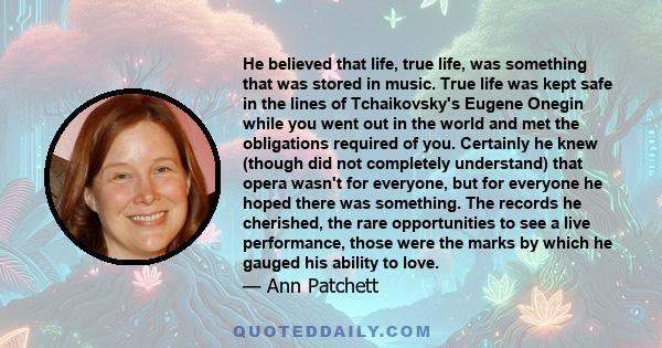 He believed that life, true life, was something that was stored in music. True life was kept safe in the lines of Tchaikovsky's Eugene Onegin while you went out in the world and met the obligations required of you.