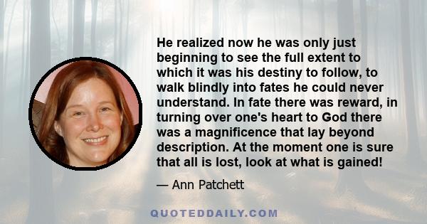 He realized now he was only just beginning to see the full extent to which it was his destiny to follow, to walk blindly into fates he could never understand. In fate there was reward, in turning over one's heart to God 