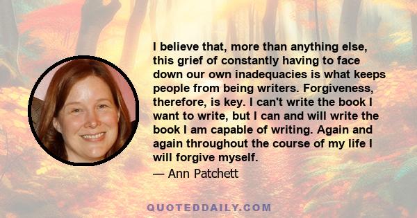 I believe that, more than anything else, this grief of constantly having to face down our own inadequacies is what keeps people from being writers. Forgiveness, therefore, is key. I can't write the book I want to write, 