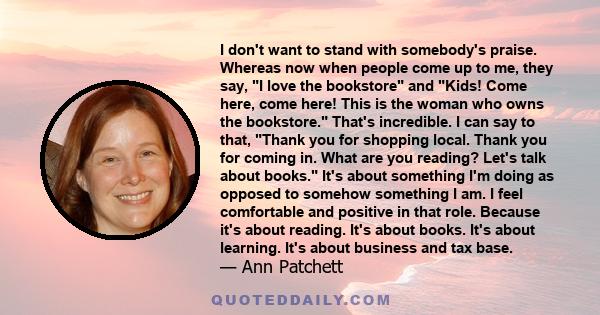 I don't want to stand with somebody's praise. Whereas now when people come up to me, they say, I love the bookstore and Kids! Come here, come here! This is the woman who owns the bookstore. That's incredible. I can say