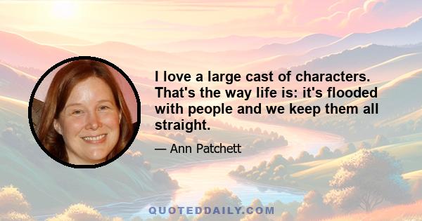 I love a large cast of characters. That's the way life is: it's flooded with people and we keep them all straight.