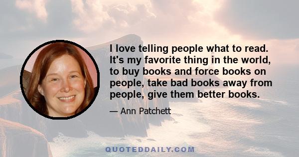 I love telling people what to read. It's my favorite thing in the world, to buy books and force books on people, take bad books away from people, give them better books.