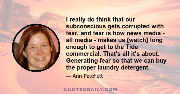 I really do think that our subconscious gets corrupted with fear, and fear is how news media - all media - makes us [watch] long enough to get to the Tide commercial. That's all it's about. Generating fear so that we