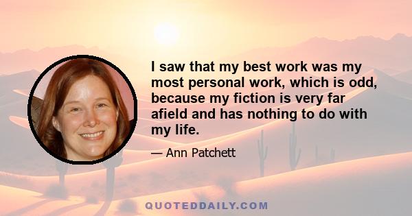 I saw that my best work was my most personal work, which is odd, because my fiction is very far afield and has nothing to do with my life.