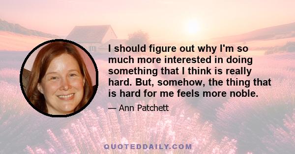 I should figure out why I'm so much more interested in doing something that I think is really hard. But, somehow, the thing that is hard for me feels more noble.