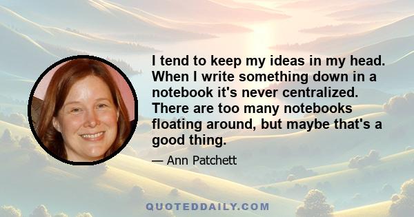 I tend to keep my ideas in my head. When I write something down in a notebook it's never centralized. There are too many notebooks floating around, but maybe that's a good thing.