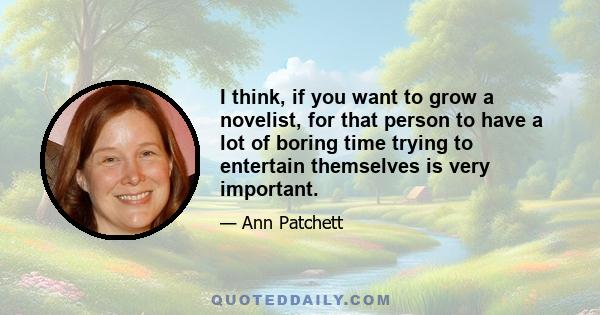 I think, if you want to grow a novelist, for that person to have a lot of boring time trying to entertain themselves is very important.