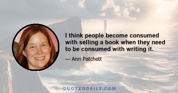 I think people become consumed with selling a book when they need to be consumed with writing it.