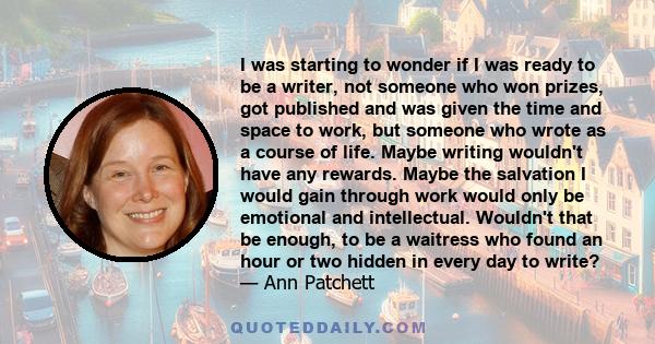 I was starting to wonder if I was ready to be a writer, not someone who won prizes, got published and was given the time and space to work, but someone who wrote as a course of life. Maybe writing wouldn't have any