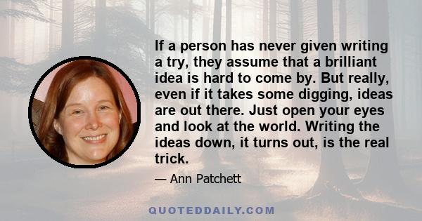 If a person has never given writing a try, they assume that a brilliant idea is hard to come by. But really, even if it takes some digging, ideas are out there. Just open your eyes and look at the world. Writing the