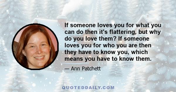 If someone loves you for what you can do then it's flattering, but why do you love them? If someone loves you for who you are then they have to know you, which means you have to know them.