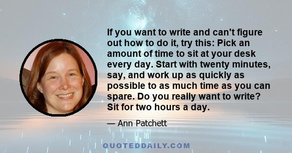 If you want to write and can't figure out how to do it, try this: Pick an amount of time to sit at your desk every day. Start with twenty minutes, say, and work up as quickly as possible to as much time as you can