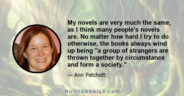 My novels are very much the same, as I think many people's novels are. No matter how hard I try to do otherwise, the books always wind up being a group of strangers are thrown together by circumstance and form a society.