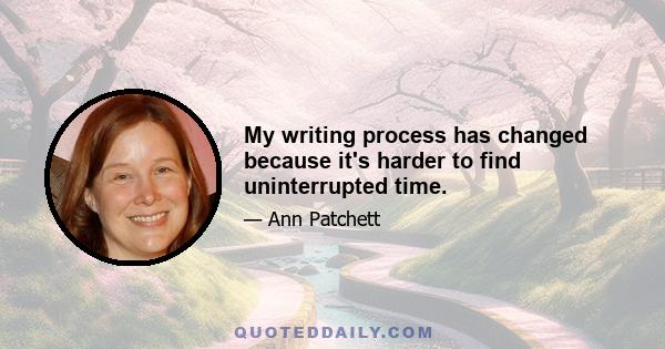 My writing process has changed because it's harder to find uninterrupted time.