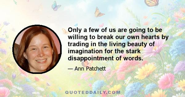 Only a few of us are going to be willing to break our own hearts by trading in the living beauty of imagination for the stark disappointment of words.