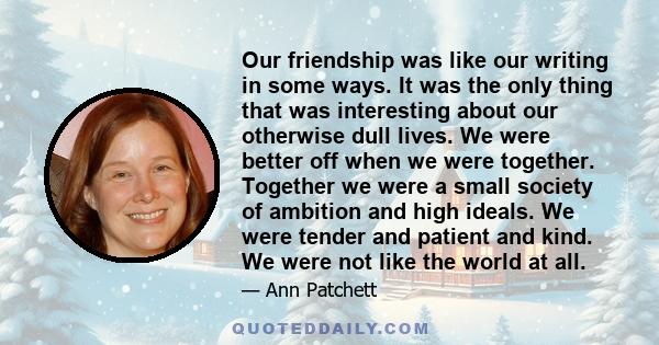 Our friendship was like our writing in some ways. It was the only thing that was interesting about our otherwise dull lives. We were better off when we were together. Together we were a small society of ambition and