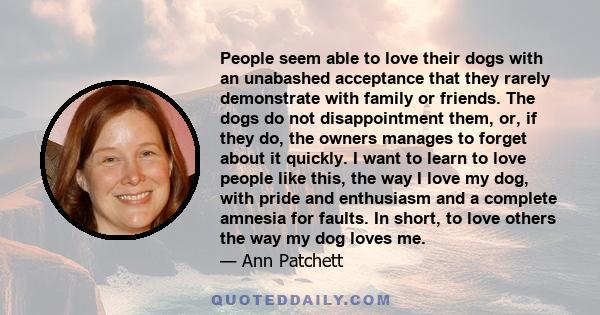 People seem able to love their dogs with an unabashed acceptance that they rarely demonstrate with family or friends. The dogs do not disappointment them, or, if they do, the owners manages to forget about it quickly. I 