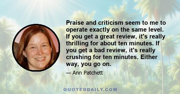 Praise and criticism seem to me to operate exactly on the same level. If you get a great review, it's really thrilling for about ten minutes. If you get a bad review, it's really crushing for ten minutes. Either way,