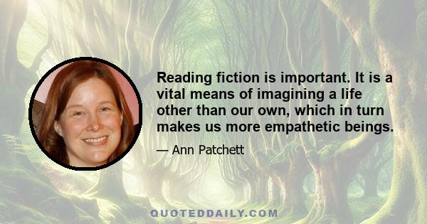 Reading fiction is important. It is a vital means of imagining a life other than our own, which in turn makes us more empathetic beings.