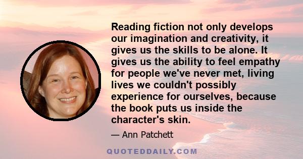 Reading fiction not only develops our imagination and creativity, it gives us the skills to be alone. It gives us the ability to feel empathy for people we've never met, living lives we couldn't possibly experience for