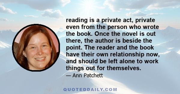 reading is a private act, private even from the person who wrote the book. Once the novel is out there, the author is beside the point. The reader and the book have their own relationship now, and should be left alone