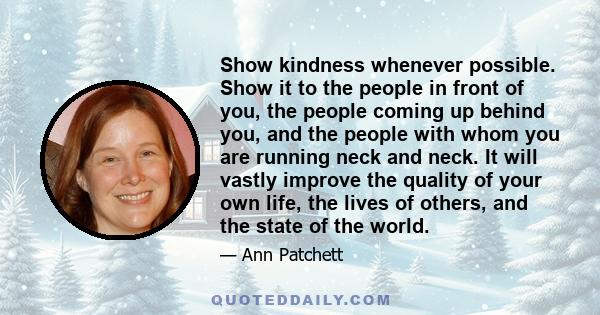 Show kindness whenever possible. Show it to the people in front of you, the people coming up behind you, and the people with whom you are running neck and neck. It will vastly improve the quality of your own life, the