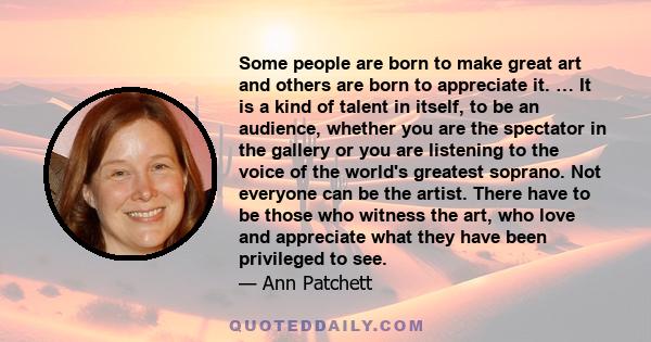 Some people are born to make great art and others are born to appreciate it. … It is a kind of talent in itself, to be an audience, whether you are the spectator in the gallery or you are listening to the voice of the