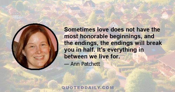 Sometimes love does not have the most honorable beginnings, and the endings, the endings will break you in half. It's everything in between we live for.