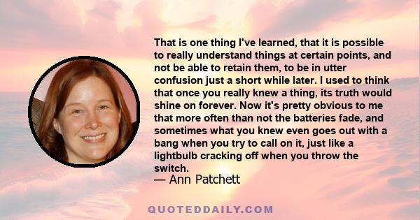 That is one thing I've learned, that it is possible to really understand things at certain points, and not be able to retain them, to be in utter confusion just a short while later. I used to think that once you really