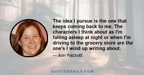 The idea I pursue is the one that keeps coming back to me. The characters I think about as I'm falling asleep at night or when I'm driving to the grocery store are the one's I wind up writing about.