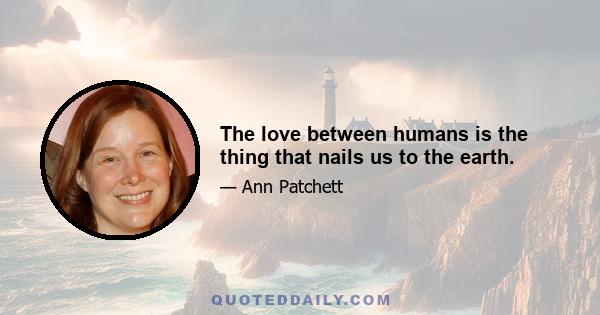 The love between humans is the thing that nails us to the earth.