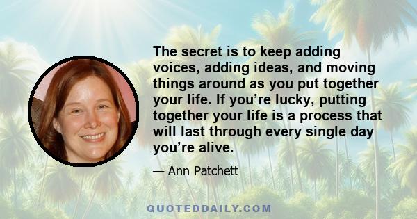 The secret is to keep adding voices, adding ideas, and moving things around as you put together your life. If you’re lucky, putting together your life is a process that will last through every single day you’re alive.