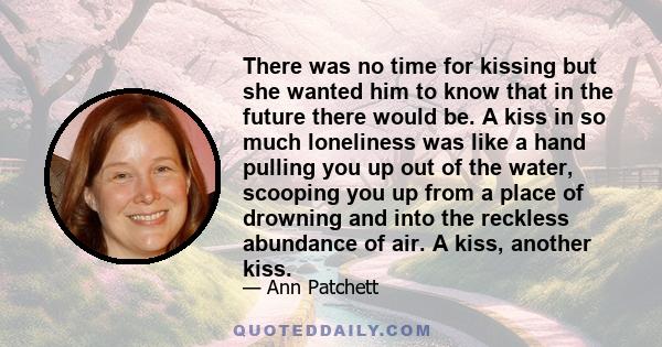 There was no time for kissing but she wanted him to know that in the future there would be. A kiss in so much loneliness was like a hand pulling you up out of the water, scooping you up from a place of drowning and into 