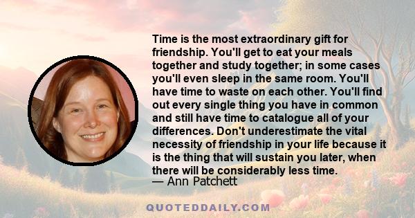 Time is the most extraordinary gift for friendship. You'll get to eat your meals together and study together; in some cases you'll even sleep in the same room. You'll have time to waste on each other. You'll find out