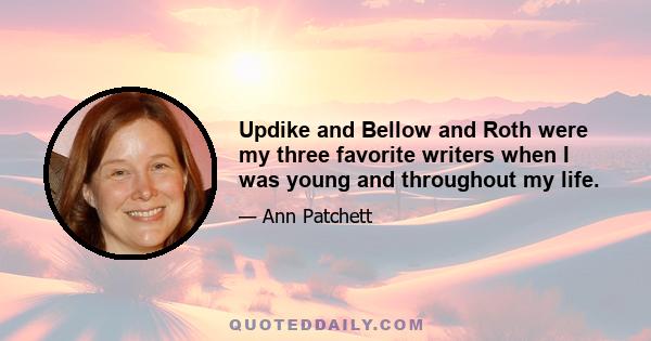 Updike and Bellow and Roth were my three favorite writers when I was young and throughout my life.