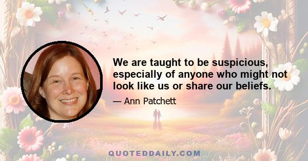 We are taught to be suspicious, especially of anyone who might not look like us or share our beliefs.