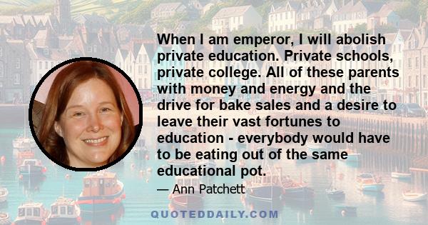 When I am emperor, I will abolish private education. Private schools, private college. All of these parents with money and energy and the drive for bake sales and a desire to leave their vast fortunes to education -