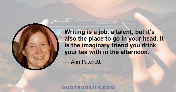 Writing is a job, a talent, but it's also the place to go in your head. It is the imaginary friend you drink your tea with in the afternoon.