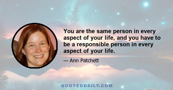 You are the same person in every aspect of your life, and you have to be a responsible person in every aspect of your life.