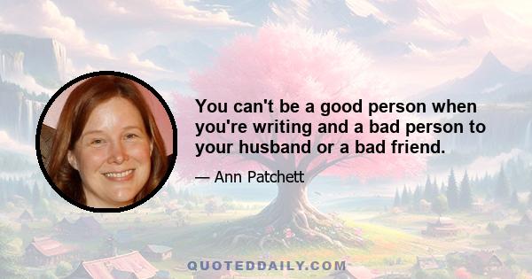 You can't be a good person when you're writing and a bad person to your husband or a bad friend. You can't be a jerk in order to be a good writer. You can't say, I'm too busy writing to be political. You are one person. 