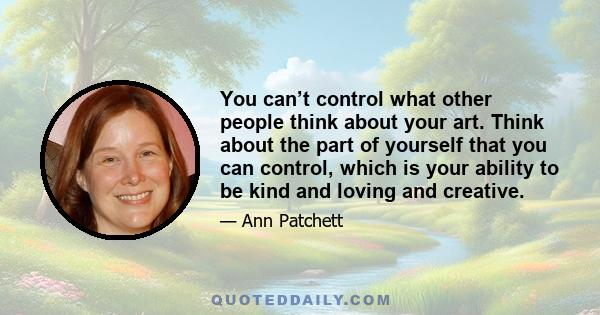 You can’t control what other people think about your art. Think about the part of yourself that you can control, which is your ability to be kind and loving and creative.