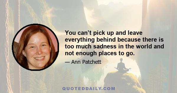 You can’t pick up and leave everything behind because there is too much sadness in the world and not enough places to go.