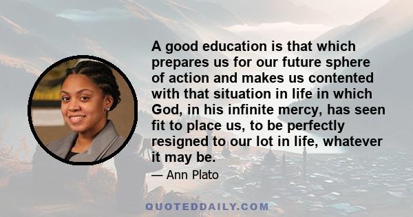 A good education is that which prepares us for our future sphere of action and makes us contented with that situation in life in which God, in his infinite mercy, has seen fit to place us, to be perfectly resigned to