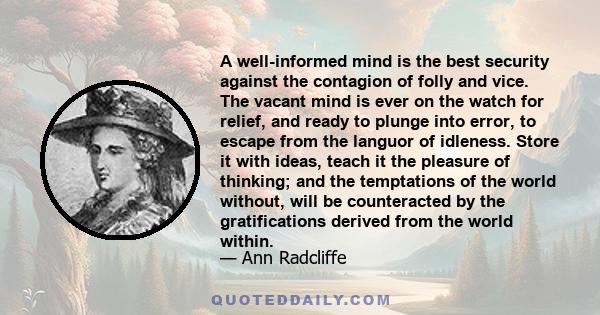 A well-informed mind is the best security against the contagion of folly and vice. The vacant mind is ever on the watch for relief, and ready to plunge into error, to escape from the languor of idleness. Store it with