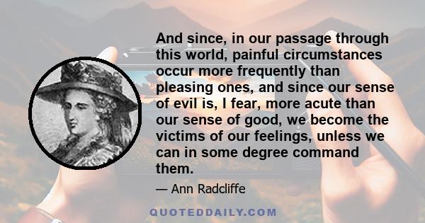 And since, in our passage through this world, painful circumstances occur more frequently than pleasing ones, and since our sense of evil is, I fear, more acute than our sense of good, we become the victims of our