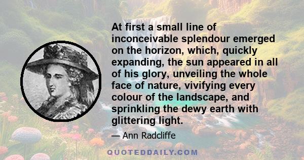 At first a small line of inconceivable splendour emerged on the horizon, which, quickly expanding, the sun appeared in all of his glory, unveiling the whole face of nature, vivifying every colour of the landscape, and