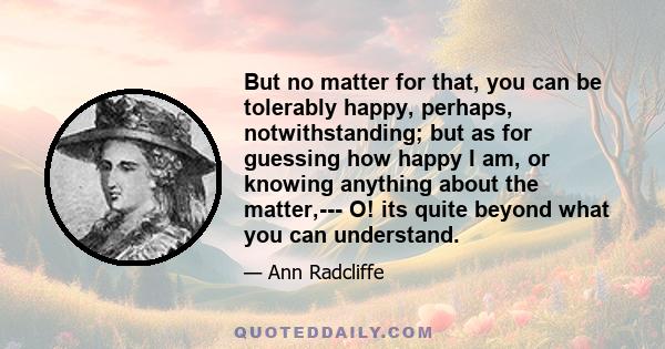 But no matter for that, you can be tolerably happy, perhaps, notwithstanding; but as for guessing how happy I am, or knowing anything about the matter,--- O! its quite beyond what you can understand.