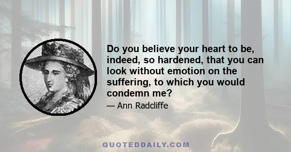 Do you believe your heart to be, indeed, so hardened, that you can look without emotion on the suffering, to which you would condemn me?